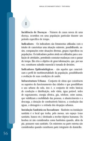MANUAL DO SANEAMENTO BÁSICO - TRATA BRASIL
56
MANUAL DO SANEAMENTO BÁSICO - TRATA BRASIL
I
Incidência de Doenças - Número de casos novos de uma
doença, ocorridos em uma população particular durante um
período específico de tempo.
Indicadores - Os indicadores são ferramentas utilizadas com o
intuito de caracterizar uma situação existente, possibilitando, as-
sim, comparações entre situações diversas, grupos específicos ou
populações. Os indicadores podem ainda ser utilizados para a ava-
liação de atividades, permitindo constatar mudanças com o passar
do tempo. Eles têm o objetivo de gerar informações, que, por sua
vez, constituem subsídio essencial à tomada de decisões.
Indicadores Epidemiológicos - são aqueles que caracteri-
zam o perfil de morbimortalidade da população, possibilitando
a avaliação de suas condições de saúde.
Infraestrutura Urbana - Conjunto de obras que constituem
os suportes do funcionamento das cidades e que possibilitam
o uso urbano do solo, isto é, o conjunto de redes básicas
de condução e distribuição, rede viária, água potável, redes
de esgotamento, energia elétrica, gás, telefone, entre outras,
que viabilizam a mobilidade das pessoas, o abastecimento e a
descarga, a dotação de combustíveis básicos, a condução das
águas, a drenagem e a retirada dos despejos urbanos.
Instalação Sanitária ou Escoadouro - Banheiro ou instalação
sanitária é o local que tenha, pelo menos, um espaço (vaso
sanitário, buraco etc.) destinado a receber dejetos humanos. Os
lavabos só são considerados como banheiros quando, além da
pia, possuem vaso sanitário. Os existentes na parte externa são
considerados quando constituem parte integrante do domicílio.
 