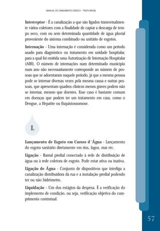 MANUAL DO SANEAMENTO BÁSICO - TRATA BRASILMANUAL DO SANEAMENTO BÁSICO - TRATA BRASIL
57
Interceptor - É a canalização a que são ligados transversalmen-
te vários coletores com a finalidade de captar a descarga de tem-
po seco, com ou sem determinada quantidade de água pluvial
proveniente do sistema combinado ou unitário de esgotos.
Internação - Uma internação é considerada como um período
usado para diagnóstico ou tratamento em unidade hospitalar,
para a qual foi emitida uma Autorização de Internação Hospitalar
(AIH). O número de internações num determinado município
num ano não necessariamente corresponde ao número de pes-
soas que se adoentaram naquele período, já que a mesma pessoa
pode se internar diversas vezes pela mesma causa e outras pes-
soas, que apresentam quadros clínicos menos graves podem não
se internar, mesmo que doentes. Esse caso é bastante comum
em doenças que podem ter um tratamento em casa, como o
Dengue, a Hepatite ou Esquistossomose.
L
Lançamento de Esgoto em Cursos d´Água - Lançamento
do esgoto sanitário diretamente em rios, lagos, mar etc.
Ligação - Ramal predial conectado à rede de distribuição de
água ou à rede coletora de esgoto. Pode estar ativa ou inativa.
Ligação de Água - Conjunto de dispositivos que interliga a
canalização distribuidora da rua e a instalação predial podendo
ter ou não hidrômetro.
Liquidação - Um dos estágios da despesa. É a verificação do
implemento de condição, ou seja, verificação objetiva do cum-
primento contratual.
 
