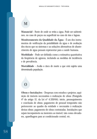 MANUAL DO SANEAMENTO BÁSICO - TRATA BRASIL
58
MANUAL DO SANEAMENTO BÁSICO - TRATA BRASIL
M
Manancial - Fonte de onde se retira a água. Pode ser subterrâ-
neo, no caso de poços ou superficial no caso de rios e lagoas.
Monitoramento da Qualidade da Água - É um dos instru-
mentos de verificação da potabilidade da água e de avaliação
dos riscos que os sistemas e as soluções alternativas de abaste-
cimento de água possam representar para a saúde humana.
Morbidade - Pode ser definida como a estimativa quantitativa
da freqüência de agravos, incluindo as medidas de incidência
e de prevalência.
Mortalidade - Avalia o risco de morte a que está sujeita uma
determinada população.
O
Obras e Instalações - Despesas com estudos e projetos; aqui-
sição de imóveis necessários à realização de obras (Parágrafo
4º do artigo 12, da Lei nº 4.320/64); início, prosseguimento
e conclusão de obras; pagamento de pessoal temporário não
pertencente ao quadro da entidade e necessário à realização
destas obras; pagamento de obras contratadas. Instalações que
sejam incorporáveis ou inerentes ao imóvel, tais como elevado-
res, aparelhagem para ar condicionado central, etc.
 