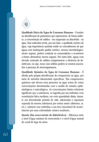 MANUAL DO SANEAMENTO BÁSICO - TRATA BRASIL
60
MANUAL DO SANEAMENTO BÁSICO - TRATA BRASIL
Q
Qualidade Física da Água de Consumo Humano - Consiste
na identificação de parâmetros que representem, de forma indire-
ta, a concentração de sólidos - em suspensão ou dissolvida - na
água. Esse indicador revela, por um lado, a qualidade estética da
água, cuja importância sanitária reside no entendimento de que
águas com inadequado padrão estético, mesmo microbiologica-
mente seguras, podem conduzir os consumidores a recorrerem
a fontes alternativas menos seguras. Por outro lado, águas com
elevado conteúdo de sólidos comprometem a eficiência da de-
sinfecção, ou seja, nesse caso sólidos podem se mostrar associa-
dos à presença de microorganismos.
Qualidade Química da Água de Consumo Humano - É
aferida pela própria identificação do componente na água, por
meio de métodos laboratoriais específicos. Tais componentes
químicos não devem estar presentes na água acima de certas
concentrações determinadas com o auxílio de estudos epide-
miológicos e toxicológicos. As concentrações limites toleráveis
significam que a substância, se ingerida por um indivíduo com
constituição física mediana, em certa quantidade diária, duran-
te um determinado período de vida, adicionada à exposição
esperada da mesma substância por outros meios (alimento, ar,
etc.), submete esse indivíduo a um risco inaceitável de acome-
timento por uma enfermidade crônica resultante.
Queda (Em reservatório de hidrelétrica) - Diferença entre
o nível d’água máximo do reservatório e o nível d’água normal
do canal de fuga da usina.
 