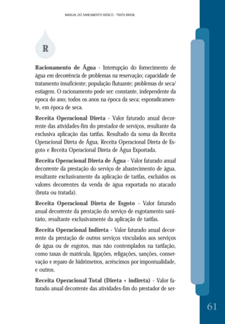 MANUAL DO SANEAMENTO BÁSICO - TRATA BRASILMANUAL DO SANEAMENTO BÁSICO - TRATA BRASIL
61
R
Racionamento de Água - Interrupção do fornecimento de
água em decorrência de problemas na reservação; capacidade de
tratamento insuficiente; população flutuante; problemas de seca/
estiagem. O racionamento pode ser: constante, independente da
época do ano; todos os anos na época da seca; esporadicamen-
te, em época de seca.
Receita Operacional Direta - Valor faturado anual decor-
rente das atividades-fim do prestador de serviços, resultante da
exclusiva aplicação das tarifas. Resultado da soma da Receita
Operacional Direta de Água, Receita Operacional Direta de Es-
goto e Receita Operacional Direta de Água Exportada.
Receita Operacional Direta de Água - Valor faturado anual
decorrente da prestação do serviço de abastecimento de água,
resultante exclusivamente da aplicação de tarifas, excluídos os
valores decorrentes da venda de água exportada no atacado
(bruta ou tratada).
Receita Operacional Direta de Esgoto - Valor faturado
anual decorrente da prestação do serviço de esgotamento sani-
tário, resultante exclusivamente da aplicação de tarifas.
Receita Operacional Indireta - Valor faturado anual decor-
rente da prestação de outros serviços vinculados aos serviços
de água ou de esgotos, mas não contemplados na tarifação,
como taxas de matrícula, ligações, religações, sanções, conser-
vação e reparo de hidrômetros, acréscimos por impontualidade,
e outros.
Receita Operacional Total (Direta + indireta) - Valor fa-
turado anual decorrente das atividades-fim do prestador de ser-
 