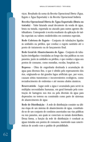 MANUAL DO SANEAMENTO BÁSICO - TRATA BRASIL
62
MANUAL DO SANEAMENTO BÁSICO - TRATA BRASIL
viços. Resultado da soma da Receita Operacional Direta (Água,
Esgoto e Água Exportada) e da Receita Operacional Indireta
Receita Operacional Direta de Água Exportada (Bruta ou
tratada) - Valor faturado anual decorrente da venda de água,
bruta ou tratada, exportada no atacado para outros agentes dis-
tribuidores. Corresponde à receita resultante da aplicação de tari-
fas especiais ou valores estabelecidos em contratos especiais.
Rede Coletora de Esgoto - Conjunto de tubulações ligadas
às unidades ou prédios, que conduz o esgoto sanitário até o
ponto de tratamento ou de lançamento final.
Rede Geral de Abastecimento de Água - Conjunto de tubu-
lações interligadas e instaladas ao longo das vias públicas ou nos
passeios, junto às unidades ou prédios, e que conduz a água aos
pontos de consumo, como moradias, escolas, hospitais etc.
Represa - Obra de engenharia destinada à acumulação de
água para diversos fins, o que é obtido pelo represamento dos
rios, originando-se daí grandes lagos artificiais que, por vezes,
causam sérios transtornos e inconvenientes ecológicos, como
recrudescimento de endemias e até mesmo abalos sísmicos.
Reservatório - Lugar onde a água é acumulada para servir às
múltiplas necessidades humanas, em geral formado pela cons-
trução de barragens nos rios ou pela diversão da água para
depressões no terreno ou construído como parte de sistemas
de abastecimento de água
Rede de Distribuição - A rede de distribuição consiste na últi-
ma etapa de um sistema de abastecimento de água, constituin-
do-se de um conjunto de condutos assentados nas vias públicas
ou nos passeios, aos quais se conectam os ramais domiciliares.
Dessa forma, a função da rede de distribuição é conduzir as
águas tratadas aos pontos de consumo, mantendo suas caracte-
rísticas de acordo com o padrão de potabilidade.
 