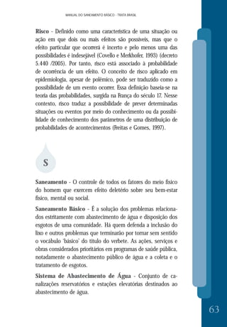 MANUAL DO SANEAMENTO BÁSICO - TRATA BRASILMANUAL DO SANEAMENTO BÁSICO - TRATA BRASIL
63
Risco - Definido como uma característica de uma situação ou
ação em que dois ou mais efeitos são possíveis, mas que o
efeito particular que ocorrerá é incerto e pelo menos uma das
possibilidades é indesejável (Covello e Merkhofer, 1993) (decreto
5.440 /2005). Por tanto, risco está associado à probabilidade
de ocorrência de um efeito. O conceito de risco aplicado em
epidemiologia, apesar de polêmico, pode ser traduzido como a
possibilidade de um evento ocorrer. Essa definição baseia-se na
teoria das probabilidades, surgida na França do século 17. Nesse
contexto, risco traduz a possibilidade de prever determinadas
situações ou eventos por meio do conhecimento ou da possibi-
lidade de conhecimento dos parâmetros de uma distribuição de
probabilidades de acontecimentos (Freitas e Gomes, 1997).
S
Saneamento - O controle de todos os fatores do meio físico
do homem que exercem efeito deletério sobre seu bem-estar
físico, mental ou social.
Saneamento Básico - É a solução dos problemas relaciona-
dos estritamente com abastecimento de água e disposição dos
esgotos de uma comunidade. Há quem defenda a inclusão do
lixo e outros problemas que terminarão por tornar sem sentido
o vocábulo ‘básico’ do título do verbete. As ações, serviços e
obras considerados prioritários em programas de saúde pública,
notadamente o abastecimento público de água e a coleta e o
tratamento de esgotos.
Sistema de Abastecimento de Água - Conjunto de ca-
nalizações reservatórios e estações elevatórias destinados ao
abastecimento de água.
 