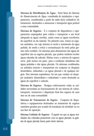 MANUAL DO SANEAMENTO BÁSICO - TRATA BRASIL
64
MANUAL DO SANEAMENTO BÁSICO - TRATA BRASIL
Sistema de Distribuição de Água - Parte física do Sistema
de Abastecimento de Água, constituída de instalações e equi-
pamentos, considerados a partir da saída da(s) unidade(s) de
tratamento, destinados a armazenar e transportar água potável
a uma comunidade.
Sistema de Esgotos - É o conjunto de dispositivos e equi-
pamentos empregados para coletar e transportar a um local
adequado as águas servidas, assim como as águas excedentes
da superfície ou do subsolo. No primeiro caso, temos os esgo-
tos sanitários, em cujo sistema se inclui o tratamento da água
poluída, de modo a evitar a contaminação do meio pelos ger-
mes nela contidos. Os sistemas para afastamento das águas de
superfície são os esgotos pluviais, que podem também receber
águas oriundas do subsolo. Muitas vezes, o sistema de esgotos
serve, pelo menos em parte, para a condução simultânea das
águas poluídas e das águas pluviais. Os sistemas combinados
ou unitários reúnem e transportam em conjunto os despejos
domiciliares, industriais e as águas pluviais e de qualquer ori-
gem. Dos sistemas separadores, há um que conduz os despe-
jos sanitários (domiciliares e industriais) e outro destinado as
águas de superfície e subsolo.
Sistema de Esgotos - Designa coletivamente todas as uni-
dades necessárias ao funcionamento de um sistema de coleta,
transporte, tratamento e disposição final dos esgotos de uma
área ou de uma comunidade.
Sistema de Tratamento de Esgoto - Conjunto de dispo-
sitivos e equipamentos destinados ao tratamento de esgotos
sanitários gerados por ocasião da instalação da atividade ou na
sua fase de operação.
Sistema Unitário de Esgotos - É aquele em que as águas resi-
duárias são coletadas juntamente com as águas pluviais; as gale-
rias de águas pluviais fazem parte deste sistema.
 