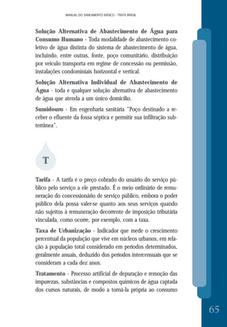 MANUAL DO SANEAMENTO BÁSICO - TRATA BRASILMANUAL DO SANEAMENTO BÁSICO - TRATA BRASIL
65
Solução Alternativa de Abastecimento de Água para
Consumo Humano - Toda modalidade de abastecimento co-
letivo de água distinta do sistema de abastecimento de água,
incluindo, entre outras, fonte, poço comunitário, distribuição
por veículo transporta em regime de concessão ou permissão,
instalações condominiais horizontal e vertical.
Solução Alternativa Individual de Abastecimento de
Água - toda e qualquer solução alternativa de abastecimento
de água que atenda a um único domicílio.
Sumidouro - Em engenharia sanitária “Poço destinado a re-
ceber o efluente da fossa séptica e permitir sua infiltração sub-
terrânea”.
T
Tarifa - A tarifa é o preço cobrado do usuário do serviço pú-
blico pelo serviço a ele prestado. É o meio ordinário de remu-
neração do concessionário de serviço público, embora o poder
público dela possa valer-se quanto aos seus serviços quando
não sujeitos à remuneração decorrente de imposição tributária
vinculada, como ocorre, por exemplo, com a taxa.
Taxa de Urbanização - Indicador que mede o crescimento
percentual da população que vive em núcleos urbanos, em rela-
ção à população total considerado em períodos determinados,
geralmente anuais, deduzido dos períodos intercensuais que se
consideram a cada dez anos.
Tratamento - Processo artificial de depuração e remoção das
impurezas, substâncias e compostos químicos de água captada
dos cursos naturais, de modo a torná-la própria ao consumo
 
