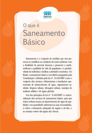 MANUAL DO SANEAMENTO BÁSICO - TRATA BRASIL
87














Saneamento é o conjunto de medidas que visa pre-
servar ou modificar as condições do meio ambiente com
a finalidade de prevenir doenças e promover a saúde,
melhorar a qualidade de vida da população e à produti-
vidade do indivíduo e facilitar a atividade econômica. No
Brasil, o saneamento básico é um direito assegurado pela
Constituição e definido pela Lei nº. 11.445/2007 como o
conjunto dos serviços, infraestrutura e instalações ope-
racionais de abastecimento de água, esgotamento sa-
nitário, limpeza urbana, drenagem urbana, manejos de
resíduos sólidos e de águas pluviais.
Um dos princípios da Lei nº. 11.445/2007 é a univer-
salização dos serviços de saneamento básico, para que
todos tenham acesso ao abastecimento de água de qua-
lidade e em quantidade suficientes às suas necessidades,
à coleta e tratamento adequado do esgoto e do lixo, e
ao manejo correto das águas das chuvas.
O que é
Saneamento
Básico
 