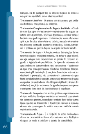 MANUAL DO SANEAMENTO BÁSICO - TRATA BRASIL
66
MANUAL DO SANEAMENTO BÁSICO - TRATA BRASIL
humano, ou de qualquer tipo de efluente liquido, de modo a
adequar sua qualidade para a disposição final.
Tratamento Aeróbio - O mesmo que tratamento por oxida-
ção biológica, em presença de oxigênio.
Tratamento Complementar do Esgoto Sanitário - Classi-
ficação dos tipos de tratamento complementar do esgoto sa-
nitário em: desinfecção, processo destinado a destruir vírus e
bactérias que podem provocar contaminação, como cloração e
aplicação de raios ultravioleta ou ozônio; remoção de nutrien-
tes. Processo destinado a retirar os nutrientes, fósforo, nitrogê-
nio e potássio da parcela líquida do esgoto sanitário tratado.
Tratamento de Água - A função precípua das estações de tra-
tamento consiste, em última instância, em tornar a água potável,
ou seja, adequar suas características ao padrão de consumo se-
gundo a legislação de potabilidade. Os tipos de tratamento da
água podem ser compreendidos em: convencional - tratamento
da água bruta pelos processos de floculação, decantação, filtração,
correção de pH, desinfecção (cloração) e fluoretação, antes de ser
distribuída à população; não convencional - tratamento da água
bruta por clarificador de contato, estações de tratamento de água
compactas, pressurizadas ou não, filtragem rápida etc.; simples de-
sinfecção (cloração) - tratamento da água bruta que recebe apenas
o composto cloro antes de sua distribuição à população.
Tratamento Completo - No sentido genérico, o processamento
da água residuária de origem doméstica ou industrial, por meio de
um tratamento primário, secundário e terciário. Pode incluir outros
tipos especiais de tratamento e desinfecção. Envolve a remoção
de uma alta percentagem de matéria suspensa coloidal e matéria
orgânica dissolvida.
Tratamento de Água - É o conjunto de ações destinadas a
alterar as características físicas e/ou químicas e/ou biológicas
da água, de modo a satisfazer o padrão de potabilidade.
 