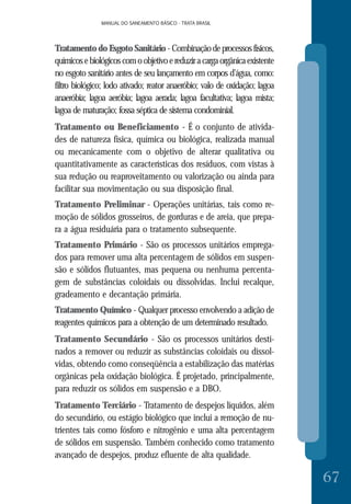 MANUAL DO SANEAMENTO BÁSICO - TRATA BRASILMANUAL DO SANEAMENTO BÁSICO - TRATA BRASIL
67
TratamentodoEsgotoSanitário-Combinaçãodeprocessosfísicos,
químicos e biológicos com o objetivo e reduzir a carga orgânica existente
no esgoto sanitário antes de seu lançamento em corpos d’água, como:
filtro biológico; lodo ativado; reator anaeróbio; valo de oxidação; lagoa
anaeróbia; lagoa aeróbia; lagoa aerada; lagoa facultativa; lagoa mista;
lagoa de maturação; fossa séptica de sistema condominial.
Tratamento ou Beneficiamento - É o conjunto de ativida-
des de natureza física, química ou biológica, realizada manual
ou mecanicamente com o objetivo de alterar qualitativa ou
quantitativamente as características dos resíduos, com vistas à
sua redução ou reaproveitamento ou valorização ou ainda para
facilitar sua movimentação ou sua disposição final.
Tratamento Preliminar - Operações unitárias, tais como re-
moção de sólidos grosseiros, de gorduras e de areia, que prepa-
ra a água residuária para o tratamento subsequente.
Tratamento Primário - São os processos unitários emprega-
dos para remover uma alta percentagem de sólidos em suspen-
são e sólidos flutuantes, mas pequena ou nenhuma percenta-
gem de substâncias coloidais ou dissolvidas. Inclui recalque,
gradeamento e decantação primária.
Tratamento Químico - Qualquer processo envolvendo a adição de
reagentes químicos para a obtenção de um determinado resultado.
Tratamento Secundário - São os processos unitários desti-
nados a remover ou reduzir as substâncias coloidais ou dissol-
vidas, obtendo como conseqüência a estabilização das matérias
orgânicas pela oxidação biológica. É projetado, principalmente,
para reduzir os sólidos em suspensão e a DBO.
Tratamento Terciário - Tratamento de despejos líquidos, além
do secundário, ou estágio biológico que inclui a remoção de nu-
trientes tais como fósforo e nitrogênio e uma alta percentagem
de sólidos em suspensão. Também conhecido como tratamento
avançado de despejos, produz efluente de alta qualidade.
 
