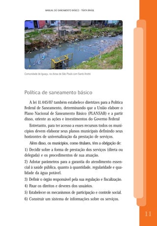 MANUAL DO SANEAMENTO BÁSICO - TRATA BRASIL
8
MANUAL DO SANEAMENTO BÁSICO - TRATA BRASIL
11
Comunidade de Iguaçu, na divisa de São Paulo com Santo André
Política de saneamento básico
A lei 11.445/07 também estabelece diretrizes para a Política
Federal de Saneamento, determinando que a União elabore o
Plano Nacional de Saneamento Básico (PLANSAB) e a partir
disso, oriente as ações e investimentos do Governo Federal
Entretanto, para ter acesso a esses recursos todos os muni-
cípios devem elaborar seus planos municipais definindo seus
horizontes de universalização da prestação de serviços.
Além disso, os municípios, como titulares, têm a obrigação de:
1) Decidir sobre a forma de prestação dos serviços (direta ou
delegada) e os procedimentos de sua atuação.
2) Adotar parâmetros para a garantia do atendimento essen-
cial à saúde pública, quanto à quantidade, regularidade e qua-
lidade da água potável.
3) Definir o órgão responsável pela sua regulação e fiscalização.
4) Fixar os direitos e deveres dos usuários.
5) Estabelecer os mecanismos de participação e controle social.
6) Construir um sistema de informações sobre os serviços.
 