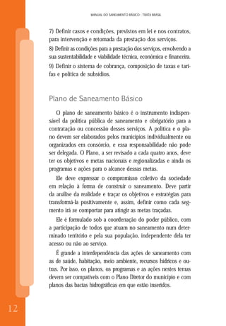12
MANUAL DO SANEAMENTO BÁSICO - TRATA BRASIL
12
MANUAL DO SANEAMENTO BÁSICO - TRATA BRASIL
7) Definir casos e condições, previstos em lei e nos contratos,
para intervenção e retomada da prestação dos serviços.
8) Definir as condições para a prestação dos serviços, envolvendo a
sua sustentabilidade e viabilidade técnica, econômica e financeira.
9) Definir o sistema de cobrança, composição de taxas e tari-
fas e política de subsídios.
Plano de Saneamento Básico
O plano de saneamento básico é o instrumento indispen-
sável da política pública de saneamento e obrigatório para a
contratação ou concessão desses serviços. A política e o pla-
no devem ser elaborados pelos municípios individualmente ou
organizados em consórcio, e essa responsabilidade não pode
ser delegada. O Plano, a ser revisado a cada quatro anos, deve
ter os objetivos e metas nacionais e regionalizadas e ainda os
programas e ações para o alcance dessas metas.
Ele deve expressar o compromisso coletivo da sociedade
em relação à forma de construir o saneamento. Deve partir
da análise da realidade e traçar os objetivos e estratégias para
transformá-la positivamente e, assim, definir como cada seg-
mento irá se comportar para atingir as metas traçadas.
Ele é formulado sob a coordenação do poder público, com
a participação de todos que atuam no saneamento num deter-
minado território e pela sua população, independente dela ter
acesso ou não ao serviço.
É grande a interdependência das ações de saneamento com
as de saúde, habitação, meio ambiente, recursos hídricos e ou-
tras. Por isso, os planos, os programas e as ações nestes temas
devem ser compatíveis com o Plano Diretor do município e com
planos das bacias hidrográficas em que estão inseridos.
 
