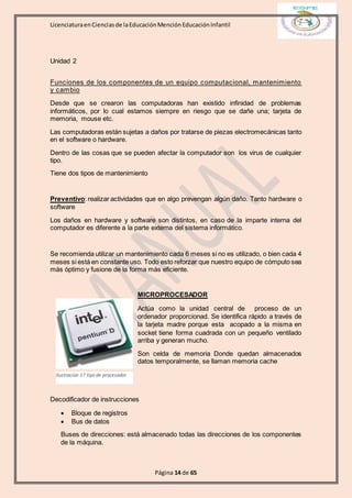 LicenciaturaenCienciasde laEducaciónMenciónEducaciónInfantil
Página 14 de 65
Unidad 2
Funciones de los componentes de un equipo computacional, mantenimiento
y cambio
Desde que se crearon las computadoras han existido infinidad de problemas
informáticos, por lo cual estamos siempre en riesgo que se dañe una; tarjeta de
memoria, mouse etc.
Las computadoras están sujetas a daños por tratarse de piezas electromecánicas tanto
en el software o hardware.
Dentro de las cosas que se pueden afectar la computador son los virus de cualquier
tipo.
Tiene dos tipos de mantenimiento
Preventivo: realizar actividades que en algo prevengan algún daño. Tanto hardware o
software
Los daños en hardware y software son distintos, en caso de la imparte interna del
computador es diferente a la parte externa del sistema informático.
Se recomienda utilizar un mantenimiento cada 6 meses si no es utilizado, o bien cada 4
meses si está en constante uso. Todo esto reforzar que nuestro equipo de cómputo sea
más óptimo y fusione de la forma más eficiente.
MICROPROCESADOR
Actúa como la unidad central de proceso de un
ordenador proporcionad. Se identifica rápido a través de
la tarjeta madre porque esta acopado a la misma en
socket tiene forma cuadrada con un pequeño ventilado
arriba y generan mucho.
Son celda de memoria Donde quedan almacenados
datos temporalmente, se llaman memoria cache
Decodificador de instrucciones
 Bloque de registros
 Bus de datos
Buses de direcciones: está almacenado todas las direcciones de los componentes
de la máquina.
Ilustración 17 tipo de procesador
 
