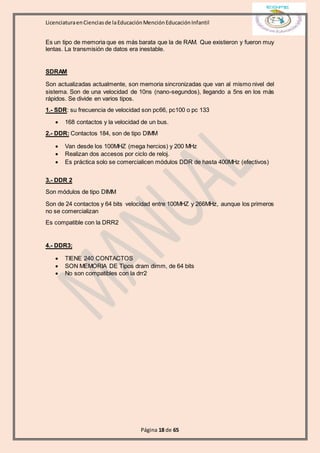 LicenciaturaenCienciasde laEducaciónMenciónEducaciónInfantil
Página 18 de 65
Es un tipo de memoria que es más barata que la de RAM. Que existieron y fueron muy
lentas. La transmisión de datos era inestable.
SDRAM
Son actualizadas actualmente, son memoria sincronizadas que van al mismo nivel del
sistema. Son de una velocidad de 10ns (nano-segundos), llegando a 5ns en los más
rápidos. Se divide en varios tipos.
1.- SDR: su frecuencia de velocidad son pc66, pc100 o pc 133
 168 contactos y la velocidad de un bus.
2.- DDR: Contactos 184, son de tipo DIMM
 Van desde los 100MHZ (mega hercios) y 200 MHz
 Realizan dos accesos por ciclo de reloj.
 Es práctica solo se comercialicen módulos DDR de hasta 400MHz (efectivos)
3.- DDR 2
Son módulos de tipo DIMM
Son de 24 contactos y 64 bits velocidad entre 100MHZ y 266MHz, aunque los primeros
no se comercializan
Es compatible con la DRR2
4.- DDR3;
 TIENE 240 CONTACTOS
 SON MEMORIA DE Tipos dram dimm, de 64 bits
 No son compatibles con la drr2
 