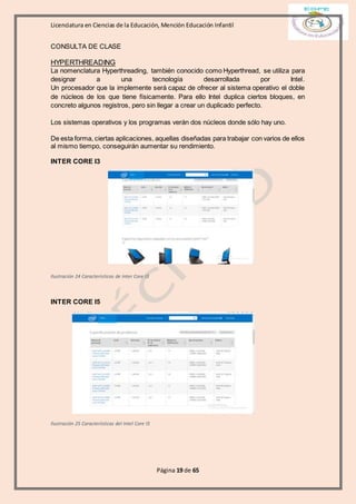 Licenciatura en Ciencias de la Educación, Mención Educación Infantil
Página 19 de 65
CONSULTA DE CLASE
HYPERTHREADING
La nomenclatura Hyperthreading, también conocido como Hyperthread, se utiliza para
designar a una tecnología desarrollada por Intel.
Un procesador que la implemente será capaz de ofrecer al sistema operativo el doble
de núcleos de los que tiene físicamente. Para ello Intel duplica ciertos bloques, en
concreto algunos registros, pero sin llegar a crear un duplicado perfecto.
Los sistemas operativos y los programas verán dos núcleos donde sólo hay uno.
De esta forma, ciertas aplicaciones, aquellas diseñadas para trabajar con varios de ellos
al mismo tiempo, conseguirán aumentar su rendimiento.
INTER CORE I3
Ilustración 24 Características de Inter Core I3
INTER CORE I5
Ilustración 25 Características del Intel Core I5
 