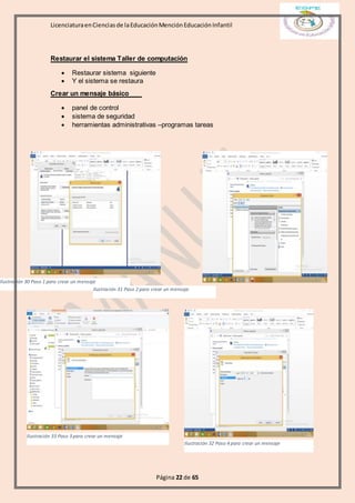 LicenciaturaenCienciasde laEducaciónMenciónEducaciónInfantil
Página 22 de 65
Restaurar el sistema Taller de computación
 Restaurar sistema siguiente
 Y el sistema se restaura
Crear un mensaje básico
 panel de control
 sistema de seguridad
 herramientas administrativas –programas tareas
Ilustración 30 Paso 1 para crear un mensaje
Ilustración 31 Paso 2 para crear un mensaje
Ilustración 33 Paso 3 para crear un mensaje
Ilustración 32 Paso 4 para crear un mensaje
 