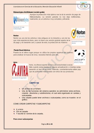 Licenciatura en Ciencias de la Educación, Mención Educación Infantil
Página 29 de 65
MalwarebytesAnti-Malware (versióngratis)
Aunque la protección más óptima nos la da la versión de pago de
Malwarebytes, su versión gratuita no nos deja indiferentes,
realmente, es un antivirus muy completo y eficiente
Norton
Norton es uno de los antivirus más antiguos en la industria y uno de los
que más experiencia tiene, pero no tiene una versión gratuita aparte de la
de pago y es bastante caro, a pesar de esto, la protección es máxima.
PandaCloudAntivirus
Puesto en el último lugar porque no utiliza los propios recursos del sistema
para analizar en busca de virus, necesita internet para ello.
Avira
Avira, no ofrece soporte técnico y la conectividad a veces
falla cuando estas instalando alguna actualización o mientas estas
pasando un test de escaneo. Además, constantemente saltan pop
ups de publicidad relacionada con otros de sus productos.
CARPETAS
 Un archivo es un fichero
 Una de las funciones del sistema operativo es administrar estos archivos,
creando directorios y subdirectorios, el cual está organizado en caretas y
subcarpetas.
 Una carpeta puede tener archivos o subcarpetas, como se muestra en el
gráfico.
COMO CREAR CARPETAS Y SUBCARPETAS
Ir a inicio
Clic en carpeta
Y escribir el nombre de la carpeta.
Para crear subcarpetas
Ilustración 52 Logo
malwarebytes
Ilustración 53 logo
Norton
Ilustración 54
antivirus Panda
Ilustración 55 Logo Avira
 