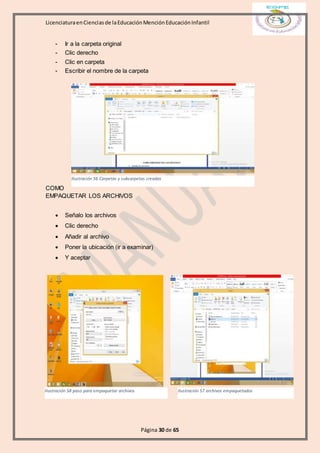 LicenciaturaenCienciasde laEducaciónMenciónEducaciónInfantil
Página 30 de 65
- Ir a la carpeta original
- Clic derecho
- Clic en carpeta
- Escribir el nombre de la carpeta
COMO
EMPAQUETAR LOS ARCHIVOS
 Señalo los archivos
 Clic derecho
 Añadir al archivo
 Poner la ubicación (ir a examinar)
 Y aceptar
Ilustración 56 Carpetas y subcarpetas creadas
Ilustración 57 archivos empaquetadosIlustración 58 paso para empaquetar archivos
 