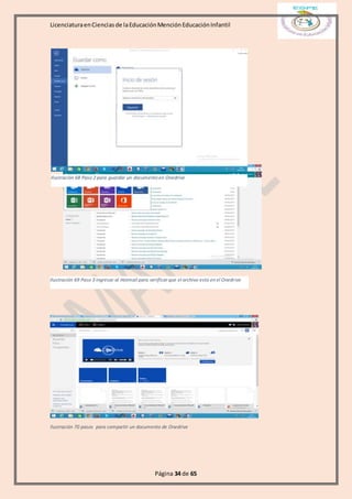 LicenciaturaenCienciasde laEducaciónMenciónEducaciónInfantil
Página 34 de 65
Ilustración 70 pasos para compartir un documento de Onedrive
Ilustración 68 Paso 2 para guardar un documento en Onedrive
Ilustración 69 Paso 3 ingresar al Hotmail para verificar que el archivo esta en el Onedrive
 