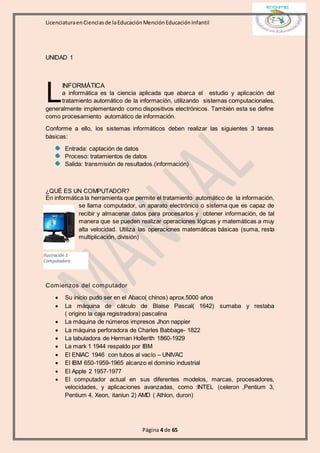 LicenciaturaenCienciasde laEducaciónMenciónEducaciónInfantil
Página 4 de 65
UNIDAD 1
INFORMÁTICA
a informática es la ciencia aplicada que abarca el estudio y aplicación del
tratamiento automático de la información, utilizando sistemas computacionales,
generalmente implementando como dispositivos electrónicos. También esta se define
como procesamiento automático de información.
Conforme a ello, los sistemas informáticos deben realizar las siguientes 3 tareas
básicas:
Entrada: captación de datos
Proceso: tratamientos de datos
Salida: transmisión de resultados.(información)
¿QUÉ ES UN COMPUTADOR?
En informática la herramienta que permite el tratamiento automático de la información,
se llama computador, un aparato electrónico o sistema que es capaz de
recibir y almacenar datos para procesarlos y obtener información, de tal
manera que se pueden realizar operaciones lógicas y matemáticas a muy
alta velocidad. Utiliza las operaciones matemáticas básicas (suma, resta
multiplicación, división)
Comienzos del computador
 Su inicio pudo ser en el Abaco( chinos) aprox.5000 años
 La máquina de cálculo de Blaise Pascal( 1642) sumaba y restaba
( origino la caja registradora) pascalina
 La máquina de números impresos Jhon nappier
 La máquina perforadora de Charles Babbage- 1822
 La tabuladora de Herman Hollerith 1860-1929
 La mark 1 1944 respaldo por IBM
 El ENIAC 1946 con tubos al vacío – UNIVAC
 El IBM 650-1959-1965 alcanzo el dominio industrial
 El Apple 2 1957-1977
 El computador actual en sus diferentes modelos, marcas, procesadores,
velocidades, y aplicaciones avanzadas, como :INTEL (celeron ,Pentium 3,
Pentium 4, Xeon, itaniun 2) AMD ( Athlon, duron)
L
Ilustración 1
Computadora
 