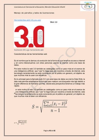 Licenciatura en Ciencias de la Educación, Mención Educación Infantil
Página 43 de 65
Manejo de párrafos y tabla de ilustraciones
Herramientas web 3.0 y su uso
Web 3.0
Ilustración 84 Logo herramienta web
Características de las herramientas web
Es el nombre que le damos a la evolución de la forma en que tenemos acceso a internet
y en como interactuamos con otras personas usando al internet como una base de
datos.
Por este motivo la web 3.0 también es catalogada como un paso más en el avance de
una inteligencia artificial, que “casi” lo haga todo por nosotros a través de internet, esta
tecnología recientemente se está conociendo por el público en general y el objetivo es
que muchos más la usen con eficiencia.
Es lo principal para la llamada web 3.0 con esta base de datos se creó la Data Web, la
data web permite estandarizar el formato para realizar una búsqueda más ágil debido a
la gran diferencia de formatos que hay, desde esta perspectiva tenemos un trabajo más
rápido.
or este motivo la web 3.0 también es catalogada como un paso más en el avance de
una inteligencia artificial, que “casi” lo haga todo por nosotros a través de internet, esta
tecnología recientemente se está conociendo por el público en general y el objetivo es
que muchos más la usen con eficiencia.
𝑠 = √
∑ (𝑥𝑖−𝑥̅)2𝑛
𝑖=1
𝑛−1
P
 