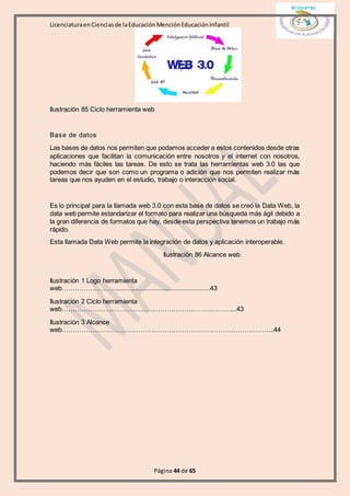 LicenciaturaenCienciasde laEducaciónMenciónEducaciónInfantil
Página 44 de 65
Ilustración 85 Ciclo herramienta web
Base de datos
Las bases de datos nos permiten que podamos acceder a estos contenidos desde otras
aplicaciones que facilitan la comunicación entre nosotros y el internet con nosotros,
haciendo más fáciles las tareas. De esto se trata las herramientas web 3.0 las que
podemos decir que son como un programa o adición que nos permiten realizar más
tareas que nos ayuden en el estudio, trabajo o interacción social.
Es lo principal para la llamada web 3.0 con esta base de datos se creó la Data Web, la
data web permite estandarizar el formato para realizar una búsqueda más ágil debido a
la gran diferencia de formatos que hay, desde esta perspectiva tenemos un trabajo más
rápido.
Esta llamada Data Web permite la integración de datos y aplicación interoperable.
Ilustración 86 Alcance web
Ilustración 1 Logo herramienta
web……………………......................................................43
Ilustración 2 Ciclo herramienta
web……………………………………………………………………...43
Ilustración 3 Alcance
web……………………………………………………………………………………..44
 
