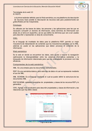 Licenciatura en Ciencias de la Educación, Mención Educación Infantil
Página 45 de 65
Tecnologías de la web 3.0
El RDFS
s el primer estándar definido para la Web semántica, es una plataforma de descripción
de recursos; hace posible la descripción de recursos web para posteriormente ser
descifrados por las maquinarias.
Ontología
Es utilizada por las bases de datos, las personas y las aplicaciones para las que es
necesario compartir un dominio de información, estos dominios de información son
áreas de un tema en específico, así es que define los términos que van a ser usados
para describir o representar un área de conocimiento.
OWL
Es el lenguaje de modelado de datos para la plataforma RDF, permite un mejor
mecanismo de interpretación de contenido que los mecanismos admitidos por la XML;
además es usado en las aplicaciones que deben procesar el contenido de la
información.
Web semántica
Es la web en donde se encuentran los datos, esta ayuda a mejorar la navegación
optimizando la interoperabilidad entre los sistemas informáticos existentes y la
búsqueda de información relacionada para que los ordenadores la procesen con más
eficiencia.
Componentes de la web semántica
XML: Es una sintaxis para los documentos estructurados.
RDF: Es una semántica básica, para este tipo de datos el cual se represente mediante
el uso de XML.
XML SCHEMA: Es el lenguaje mediante el cual se puede definir la estructura de los
documentos XML
RDF SCHEMA: establece jerarquías de propiedades y clases de los recursos RDF y lo
generaliza.
OWL: Agrega más vocabulario para describir propiedades y clases de información y las
relaciones que hay entre clases
E
 