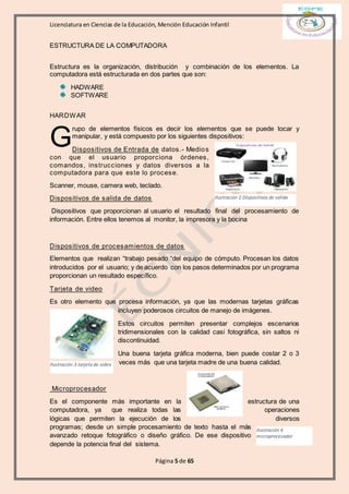Licenciatura en Ciencias de la Educación, Mención Educación Infantil
Página 5 de 65
ESTRUCTURA DE LA COMPUTADORA
Estructura es la organización, distribución y combinación de los elementos. La
computadora está estructurada en dos partes que son:
HADWARE
SOFTWARE
HARDWAR
rupo de elementos físicos es decir los elementos que se puede tocar y
manipular, y está compuesto por los siguientes dispositivos:
Dispositivos de Entrada de datos.- Medios
con que el usuario proporciona órdenes,
comandos, instrucciones y datos diversos a la
computadora para que este lo procese.
Scanner, mouse, camera web, teclado.
Dispositivos de salida de datos
Dispositivos que proporcionan al usuario el resultado final del procesamiento de
información. Entre ellos tenemos al monitor, la impresora y la bocina
Dispositivos de procesamientos de datos
Elementos que realizan “trabajo pesado “del equipo de cómputo. Procesan los datos
introducidos por el usuario; y de acuerdo con los pasos determinados por un programa
proporcionan un resultado específico.
Tarjeta de video
Es otro elemento que procesa información, ya que las modernas tarjetas gráficas
incluyen poderosos circuitos de manejo de imágenes.
Estos circuitos permiten presentar complejos escenarios
tridimensionales con la calidad casi fotográfica, sin saltos ni
discontinuidad.
Una buena tarjeta gráfica moderna, bien puede costar 2 o 3
veces más que una tarjeta madre de una buena calidad.
Microprocesador
Es el componente más importante en la estructura de una
computadora, ya que realiza todas las operaciones
lógicas que permiten la ejecución de los diversos
programas; desde un simple procesamiento de texto hasta el más
avanzado retoque fotográfico o diseño gráfico. De ese dispositivo
depende la potencia final del sistema.
G
Ilustración 2 Dispositivos de salida
Ilustración 3 tarjeta de video
Ilustración 4
microprocesador
 
