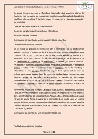 LicenciaturaenCienciasde laEducaciónMenciónEducaciónInfantil
Página 56 de 65
De alguna forma, el apoyo de la informática. Ésta puede cubrir un enorme abanico de
funciones, que van desde las más simples cuestiones domésticas hasta los cálculos
científicos más complejos. Entre las funciones principales de la informática se cuentan
las siguientes:
Creación de nuevas especificaciones de trabajo
Desarrollo e implementación de sistemas informáticos
Sistematización de procesos
Optimización de los métodos y sistemas informáticos existentes
Facilita la automatización de datos
En los inicios del proceso de información, con la informática sólo se facilitaban los
trabajos repetitivos y monótonos del área administrativa. La automatización de esos
procesos trajo como consecuencia directa una disminución de los costes y un
incremento en la productividad. En la informática convergen los fundamentos de
las ciencias de la computación, la programación y metodologías para el desarrollo
de software,la arquitectura de computadores,las redes de computadores,la inteligencia
artificial y ciertas cuestiones relacionadas con la electrónica. Se puede entender por
informática a la unión sinérgica de todo este conjunto de disciplinas. Esta disciplina se
aplica a numerosas y variadas áreas del conocimiento o la actividad humana, como por
ejemplo: gestión de negocios, almacenamiento y consulta de información,
monitorización y control de procesos, industria, robótica, comunicaciones, control
de transportes, investigación, desarrollo de juegos, diseño computarizado, aplicaciones
/
herramientas multimedia, medicina1, biología, física, química, meteorología, ingeniería
, arte, etc. Puede tanto facilitar la toma de decisiones a nivel gerencial (en una empresa)
comopermitir el control de procesos críticos.Actualmente es difícil concebir un área que
no use, de alguna forma, el apoyo de la informática. Ésta puede cubrir un enorme
abanico de funciones, que van desde las más simples cuestiones domésticas hasta los
cálculos científicos más complejos. Entre las funciones principales de la informática se
cuentan las siguientes:
Optimización de los métodos y sistemas informáticos exist
Facilita la automatización de datos
 
