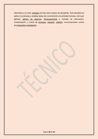 Página 58 de 65
informática a la unión sinérgica de todo este conjunto de disciplinas. Esta disciplina se
aplica a numerosas y variadas áreas del conocimiento o la actividad humana, como por
ejemplo: gestión de negocios, almacenamiento y consulta de información,
monitorización y control de procesos, industria, robótica, comunicaciones, control
de transportes,investigación,
 