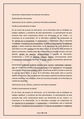 Página 60 de 65
Desarrollo e implementación de sistemas informáticos
Sistematización de procesos
Optimización de los métodos y sistemas informáticos existentes
Facilita la automatización de datos
En los inicios del proceso de información, con la informática sólo se facilitaban los
trabajos repetitivos y monótonos del área administrativa. La automatización de esos
procesos trajo como consecuencia directa una disminución de los costes y un
incremento en la productividad. En la informática convergen los fundamentos de
las ciencias de la computación, la programación y metodologías para el desarrollo
de software,la arquitectura de computadores,las redes de computadores,la inteligencia
artificial y ciertas cuestiones relacionadas con la electrónica. Se puede entender por
informática a la unión sinérgica de todo este conjunto de disciplinas. Esta disciplina se
aplica a numerosas y variadas áreas del conocimiento o la actividad humana, como por
ejemplo: gestión de negocios, almacenamiento y consulta de información,
monitorización y control de procesos, industria, robótica, comunicaciones, control
de transportes,investigación, desarrollo de juegos, diseño computarizado, aplicaciones
/
herramientas multimedia, medicina, biología, física, química, meteorología, ingeniería,
arte, etc. Puede tanto facilitar la toma de decisiones a nivel gerencial (en una empresa)
comopermitir el control de procesos críticos.Actualmente es difícil concebir un área que
no use, de alguna forma, el apoyo de la informática. Ésta puede cubrir un enorme
abanico de funciones, que van desde las más simples cuestiones domésticas hasta los
cálculos científicos más complejos. Entre las funciones principales de la informática se
cuentan las siguientes:
Optimización de los métodos y sistemas informáticos existentes
Facilita la automatización de datos2
En los inicios del proceso de información, con la informática sólo se facilitaban los
trabajos repetitivos y monótonos del área administrativa. La automatización de esos
procesos trajo como consecuencia directa una disminución de los costes y un
incremento en la productividad. En la informática convergen los fundamentos de
las ciencias de la computación, la programación y metodologías para el desarrollo
de software,la arquitectura de computadores,las redes de computadores,la inteligencia
 