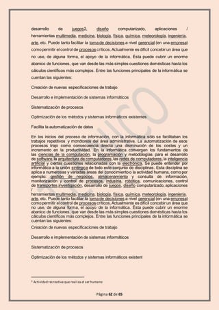 Página 62 de 65
desarrollo de juegos2, diseño computarizado, aplicaciones /
herramientas multimedia, medicina, biología, física, química, meteorología, ingeniería,
arte, etc. Puede tanto facilitar la toma de decisiones a nivel gerencial (en una empresa)
comopermitir el control de procesos críticos.Actualmente es difícil concebir un área que
no use, de alguna forma, el apoyo de la informática. Ésta puede cubrir un enorme
abanico de funciones, que van desde las más simples cuestiones domésticas hasta los
cálculos científicos más complejos. Entre las funciones principales de la informática se
cuentan las siguientes:
Creación de nuevas especificaciones de trabajo
Desarrollo e implementación de sistemas informáticos
Sistematización de procesos
Optimización de los métodos y sistemas informáticos existentes
Facilita la automatización de datos
En los inicios del proceso de información, con la informática sólo se facilitaban los
trabajos repetitivos y monótonos del área administrativa. La automatización de esos
procesos trajo como consecuencia directa una disminución de los costes y un
incremento en la productividad. En la informática convergen los fundamentos de
las ciencias de la computación, la programación y metodologías para el desarrollo
de software,la arquitectura de computadores,las redes de computadores,la inteligencia
artificial y ciertas cuestiones relacionadas con la electrónica. Se puede entender por
informática a la unión sinérgica de todo este conjunto de disciplinas. Esta disciplina se
aplica a numerosas y variadas áreas del conocimiento o la actividad humana, como por
ejemplo: gestión de negocios, almacenamiento y consulta de información,
monitorización y control de procesos, industria, robótica, comunicaciones, control
de transportes,investigación, desarrollo de juegos, diseño computarizado, aplicaciones
/
herramientas multimedia, medicina, biología, física, química, meteorología, ingeniería,
arte, etc. Puede tanto facilitar la toma de decisiones a nivel gerencial (en una empresa)
comopermitir el control de procesos críticos.Actualmente es difícil concebir un área que
no use, de alguna forma, el apoyo de la informática. Ésta puede cubrir un enorme
abanico de funciones, que van desde las más simples cuestiones domésticas hasta los
cálculos científicos más complejos. Entre las funciones principales de la informática se
cuentan las siguientes:
Creación de nuevas especificaciones de trabajo
Desarrollo e implementación de sistemas informáticos
Sistematización de procesos
Optimización de los métodos y sistemas informáticos existent
2 Actividad recreativa que realiza el ser humano
 
