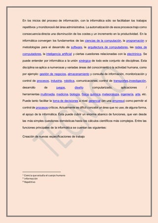 En los inicios del proceso de información, con la informática sólo se facilitaban los trabajos
repetitivos y monótonosiii del área administrativa. La automatización de esos procesos trajo como
consecuencia directa una disminución de los costes y un incremento en la productividad. En la
informática convergen los fundamentos de las ciencias de la computación, la programación y
metodologías para el desarrollo de software, la arquitectura de computadores, las redes de
computadores, la inteligencia artificial y ciertas cuestiones relacionadas con la electrónica. Se
puede entender por informática a la unión sinérgica de todo este conjunto de disciplinas. Esta
disciplina se aplica a numerosas y variadas áreas del conocimiento o la actividad humana, como
por ejemplo: gestión de negocios, almacenamiento y consulta de información, monitorización y
control de procesos, industria, robótica, comunicaciones, control de transportes,investigación,
desarrollo de juegos, diseño computarizado, aplicaciones /
herramientas multimedia, medicina, biología, física, química, meteorología, ingeniería, arte, etc.
Puede tanto facilitar la toma de decisiones a nivel gerencial (en una empresa) como permitir el
control de procesos críticos.Actualmente es difícil concebir un área que no use, de alguna forma,
el apoyo de la informática. Ésta puede cubrir un enorme abanico de funciones, que van desde
las más simples cuestiones domésticas hasta los cálculos científicos más complejos. Entre las
funciones principales de la informática se cuentan las siguientes:
Creación de nuevas especificaciones de trabajo
1 Ciencia que estudia el cuerpo humano
2 información
iii Repetitivo
 