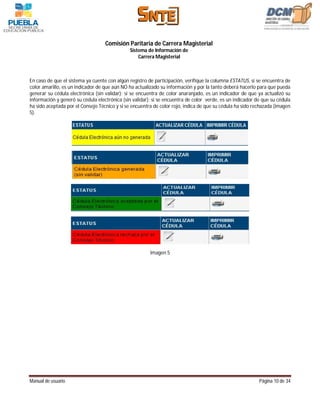 Comisión Paritaria de Carrera Magisterial
                                              Sistema de Información de
                                                  Carrera Magisterial



En caso de que el sistema ya cuente con algún registro de participación, verifique la columna ESTATUS, si se encuentra de
color amarillo, es un indicador de que aún NO ha actualizado su información y por la tanto deberá hacerlo para que pueda
generar su cédula electrónica (sin validar); si se encuentra de color anaranjado, es un indicador de que ya actualizó su
información y generó su cédula electrónica (sin validar); si se encuentra de color verde, es un indicador de que su cédula
ha sido aceptada por el Consejo Técnico y si se encuentra de color rojo, indica de que su cédula ha sido rechazada (imagen
5).




                                                        Imagen 5




Manual de usuario                                                                                          Página 10 de 34
 