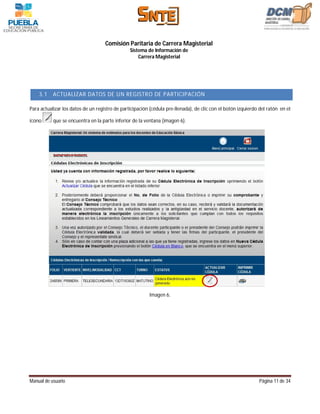 Comisión Paritaria de Carrera Magisterial
                                                Sistema de Información de
                                                    Carrera Magisterial




    3.1    ACTUALIZAR DATOS DE UN REGISTRO DE PARTICIPACIÓN

Para actualizar los datos de un registro de participación (cédula pre-llenada), de clic con el botón izquierdo del ratón en el

ícono      que se encuentra en la parte inferior de la ventana (imagen 6).




                                                         Imagen 6.




Manual de usuario                                                                                             Página 11 de 34
 