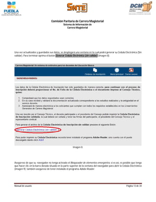 Comisión Paritaria de Carrera Magisterial
                                               Sistema de Información de
                                                   Carrera Magisterial




Una vez actualizados y guardados sus datos, se desplegará una ventana en la cual podrá generar su Cédula Electrónica (Sin
validar). Para terminar oprima el botón Generar Cédula Electrónica (sin validar) (imagen 8).




                                                        Imagen 8.




Asegúrese de que su navegador no tenga activado el Bloqueador de elementos emergentes, si es así, es posible que tenga
que hacer clic en la barra dorada situada en la parte superior de la ventana del navegador para abrir la Cédula Electrónica
(imagen 9); también asegúrese de tener instalado el programa Adobe Reader.




Manual de usuario                                                                                           Página 13 de 34
 