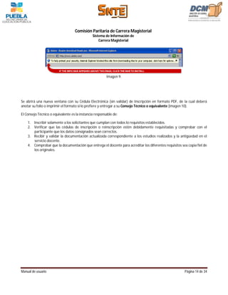 Comisión Paritaria de Carrera Magisterial
                                               Sistema de Información de
                                                   Carrera Magisterial




                                                        Imagen 9.




Se abrirá una nueva ventana con su Cédula Electrónica (sin validar) de Inscripción en formato PDF, de la cual deberá
anotar su folio o imprimir el formato si lo prefiere y entregar a su Consejo Técnico o equivalente (imagen 10).

El Consejo Técnico o equivalente es la instancia responsable de:

    1. Inscribir solamente a los solicitantes que cumplan con todos lo requisitos establecidos.
    2. Verificar que las cédulas de inscripción o reinscripción estén debidamente requisitadas y comprobar con el
       participante que los datos consignados sean correctos.
    3. Recibir y validar la documentación actualizada correspondiente a los estudios realizados y la antigüedad en el
       servicio docente.
    4. Comprobar que la documentación que entrega el docente para acreditar los diferentes requisitos sea copia fiel de
       los originales.




Manual de usuario                                                                                       Página 14 de 34
 
