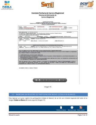 Comisión Paritaria de Carrera Magisterial
                                             Sistema de Información de
                                                 Carrera Magisterial




                                                     Imagen 10.



    3.2    INGRESAR UN REGISTRO DE PARTICIPACIÓN NUEVO (CÉDULA EN BLANCO).

Para ingresar un nuevo registro de participación (cédula en blanco), de un clic con el botón izquierdo del ratón en la
imagen Cédula en Blanco del menú superior (imagen 11).




Manual de usuario                                                                                      Página 15 de 34
 