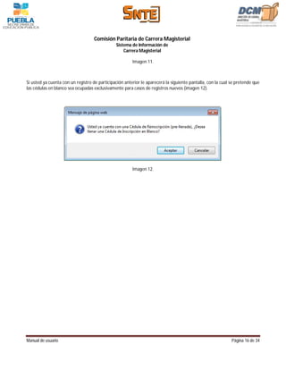 Comisión Paritaria de Carrera Magisterial
                                               Sistema de Información de
                                                   Carrera Magisterial

                                                        Imagen 11.



Si usted ya cuenta con un registro de participación anterior le aparecerá la siguiente pantalla, con la cual se pretende que
las cédulas en blanco sea ocupadas exclusivamente para casos de registros nuevos (imagen 12).




                                                        Imagen 12.




Manual de usuario                                                                                            Página 16 de 34
 