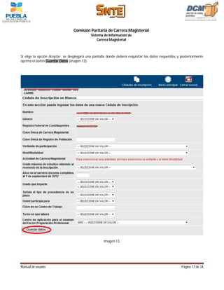Comisión Paritaria de Carrera Magisterial
                                            Sistema de Información de
                                                Carrera Magisterial



Si elige la opción Aceptar se desplegará una pantalla donde deberá requisitar los datos requeridos y posteriormente
oprima el botón Guardar Datos (imagen 13).




                                                    Imagen 13.




Manual de usuario                                                                                    Página 17 de 34
 