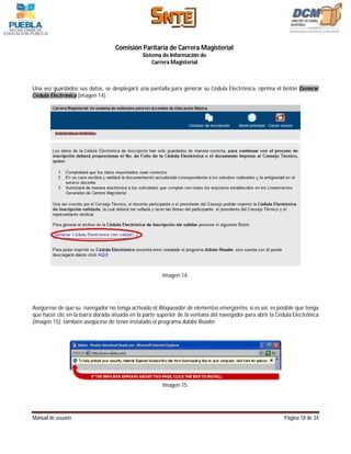 Comisión Paritaria de Carrera Magisterial
                                               Sistema de Información de
                                                   Carrera Magisterial



Una vez guardados sus datos, se desplegará una pantalla para generar su Cédula Electrónica, oprima el botón Generar
Cédula Electrónica (imagen 14).




                                                       Imagen 14.




Asegúrese de que su navegador no tenga activado el Bloqueador de elementos emergentes, si es así, es posible que tenga
que hacer clic en la barra dorada situada en la parte superior de la ventana del navegador para abrir la Cédula Electrónica
(imagen 15); también asegúrese de tener instalado el programa Adobe Reader.




                                                       Imagen 15.




Manual de usuario                                                                                           Página 18 de 34
 