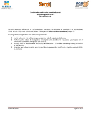 Comisión Paritaria de Carrera Magisterial
                                               Sistema de Información de
                                                   Carrera Magisterial




Se abrirá una nueva ventana con su Cédula Electrónica (sin validar) de Inscripción en formato PDF, de la cual deberá
anotar su folio o imprimir el formato si lo prefiere y entregar a su Consejo Técnico o equivalente (imagen 10).

El Consejo Técnico o equivalente es la instancia responsable de:

    1. Inscribir solamente a los solicitantes que cumplan con todos lo requisitos establecidos.
    2. Verificar que las cédulas de inscripción o reinscripción estén debidamente requisitadas y comprobar con el
       participante que los datos consignados sean correctos.
    3. Recibir y validar la documentación actualizada correspondiente a los estudios realizados y la antigüedad en el
       servicio docente.
    4. Comprobar que la documentación que entrega el docente para acreditar los diferentes requisitos sea copia fiel de
       los originales.




Manual de usuario                                                                                       Página 19 de 34
 