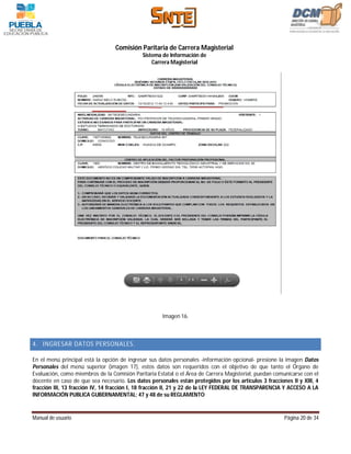 Comisión Paritaria de Carrera Magisterial
                                             Sistema de Información de
                                                 Carrera Magisterial




                                                      Imagen 16.



4. INGRESAR DATOS PERSONALES.

En el menú principal está la opción de ingresar sus datos personales -información opcional- presione la imagen Datos
Personales del menú superior (imagen 17), estos datos son requeridos con el objetivo de que tanto el Órgano de
Evaluación, como miembros de la Comisión Paritaria Estatal o el Área de Carrera Magisterial, puedan comunicarse con el
docente en caso de que sea necesario. Los datos personales están protegidos por los artículos 3 fracciones II y XIII, 4
fracción III, 13 fracción IV, 14 fracción I, 18 fracción II, 21 y 22 de la LEY FEDERAL DE TRANSPARENCIA Y ACCESO A LA
INFORMACIÓN PUBLICA GUBERNAMENTAL; 47 y 48 de su REGLAMENTO


Manual de usuario                                                                                       Página 20 de 34
 