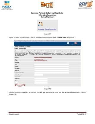 Comisión Paritaria de Carrera Magisterial
                                              Sistema de Información de
                                                  Carrera Magisterial




                                                      Imagen 17.

Ingrese los datos requeridos, para guardar la información presione el botón Guardar Datos (imagen 18).




                                                      Imagen 18.

Posteriormente se desplegará un mensaje indicado que sus datos personas han sido actualizados de manera correcta
(imagen 19).




Manual de usuario                                                                                        Página 21 de 34
 