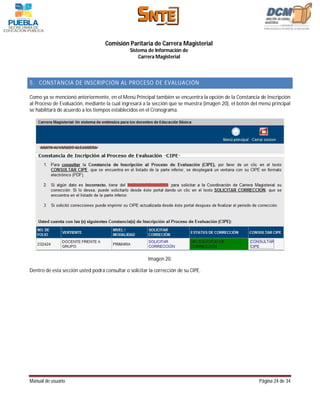 Comisión Paritaria de Carrera Magisterial
                                                Sistema de Información de
                                                    Carrera Magisterial



5. CONSTANCIA DE INSCRIPCIÓN AL PROCESO DE EVALUACIÓN

Como ya se mencionó anteriormente, en el Menú Principal también se encuentra la opción de la Constancia de Inscripción
al Proceso de Evaluación, mediante la cual ingresará a la sección que se muestra (imagen 20), el botón del menú principal
se habilitará de acuerdo a los tiempos establecidos en el Cronograma.




                                                        Imagen 20.

Dentro de esta sección usted podrá consultar o solicitar la corrección de su CIPE.




Manual de usuario                                                                                         Página 24 de 34
 