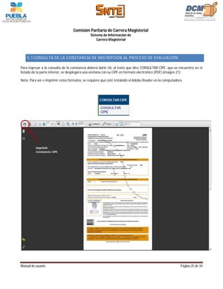 Comisión Paritaria de Carrera Magisterial
                                              Sistema de Información de
                                                  Carrera Magisterial



    5.1 CONSULTA DE LA CONSTANCIA DE INSCRIPCIÓN AL PROCESO DE EVALUACIÓN

Para ingresar a la consulta de la constancia deberá darle clic al texto que dice CONSULTAR CIPE, que se encuentra en el
listado de la parte inferior, se desplegará una ventana con su CIPE en formato electrónico (PDF) (imagen 21).

Nota: Para ver e imprimir estos formatos, se requiere que esté instalado el Adobe Reader en la computadora.




Manual de usuario                                                                                        Página 25 de 34
 
