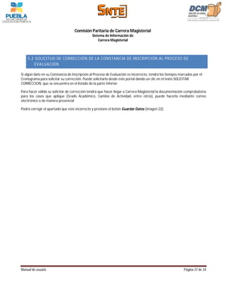 Comisión Paritaria de Carrera Magisterial
                                               Sistema de Información de
                                                   Carrera Magisterial



    5.2 SOLICITUD DE CORRECCIÓN DE LA CONSTANCIA DE INSCRIPCIÓN AL PROCESO DE
        EVALUACIÓN

Si algún dato en su Constancia de Inscripción al Proceso de Evaluación es incorrecto, tendrá los tiempos marcados por el
Cronograma para solicitar su corrección. Puede solicitarlo desde éste portal dando un clic en el texto SOLICITAR
CORRECCION, que se encuentra en el listado de la parte inferior.

Para hacer válida su solicitar de corrección tendrá que hacer llegar a Carrera Magisterial la documentación comprobatoria
para los casos que aplique (Grado Académico, Cambio de Actividad, entre otros), puede hacerlo mediante correo
electrónico o de manera presencial

Podrá corregir el apartado que este incorrecto y presione el botón Guardar Datos (imagen 22).




Manual de usuario                                                                                          Página 27 de 34
 