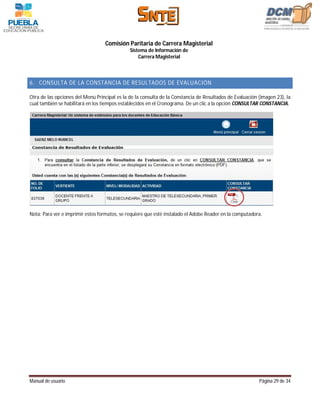 Comisión Paritaria de Carrera Magisterial
                                              Sistema de Información de
                                                  Carrera Magisterial



6. CONSULTA DE LA CONSTANCIA DE RESULTADOS DE EVALUACIÓN

Otra de las opciones del Menú Principal es la de la consulta de la Constancia de Resultados de Evaluación (imagen 23), la
cual también se habilitará en los tiempos establecidos en el Cronograma. De un clic a la opción CONSULTAR CONSTANCIA.




Nota: Para ver e imprimir estos formatos, se requiere que esté instalado el Adobe Reader en la computadora.




Manual de usuario                                                                                         Página 29 de 34
 