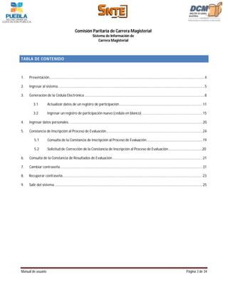 Comisión Paritaria de Carrera Magisterial
                                                                  Sistema de Información de
                                                                      Carrera Magisterial



TABLA DE CONTENIDO



1.   Presentación.............................................................................................................................................................. 4

2.   Ingresar al sistema ..................................................................................................................................................... 5

3.   Generación de la Cédula Electrónica .......................................................................................................................... 8

        3.1           Actualizar datos de un registro de participación..................................................................................... 11

        3.2           Ingresar un registro de participación nuevo (cédula en blanco). ............................................................. 15

4.   Ingresar datos personales. ....................................................................................................................................... 20

5.   Constancia de Inscripción al Proceso de Evaluación .................................................................................................. 24

         5.1          Consulta de la Constancia de Inscripción al Proceso de Evaluación…………………………………………………………19

         5.2          Solicitud de Corrección de la Constancia de Inscripción al Proceso de Evaluación………………………………….20

6.   Consulta de la Constancia de Resultados de Evaluación ............................................................................................ 21

7.   Cambiar contraseña ................................................................................................................................................. 31

8.   Recuperar contraseña……………………………………………………………………………………………………………………………………………… 23

9.   Salir del sistema ....................................................................................................................................................... 25




Manual de usuario                                                                                                                                            Página 3 de 34
 
