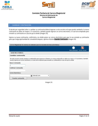 Comisión Paritaria de Carrera Magisterial
                                              Sistema de Información de
                                                  Carrera Magisterial



7. CAMBIAR CONTRASEÑA

Si decide por seguridad volver a cambiar su contraseña deberá ingresar a esta sección en la que puede cambiarla, la nueva
contraseña no debe ser mayor a 13 caracteres, también puede ingresar un correo electrónico, el cual será empleado para
enviarle su contraseña en caso de que la olvide (imagen 24).

Ingrese su nueva contraseña, confírmela y no olvide poner un correo electrónico para que le sea enviada su contraseña
para que tenga oportunidad de consultarla después, oprima el botón Guardar Contraseña (imagen 24).




                                                       Imagen 24.




Manual de usuario                                                                                         Página 31 de 34
 