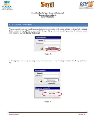 Comisión Paritaria de Carrera Magisterial
                                             Sistema de Información de
                                                 Carrera Magisterial



8. RECUPERAR CONTRASEÑA

Para que su contraseña sea enviada a su cuenta de correo electrónico, en la página principal en el apartado Inicio de
Sesión presione la liga ¿Olvidó su contraseña? (imagen 25) (previamente debió ingresar una dirección de correo
electrónico en el apartado Cambiar Contraseña).




                                                     Imagen 25



Se desplegará una recuadro para que ingrese su nombre de usuario, posteriormente presione el botón Recuperar (imagen
26).




                                                     Imagen 26




Manual de usuario                                                                                      Página 32 de 34
 