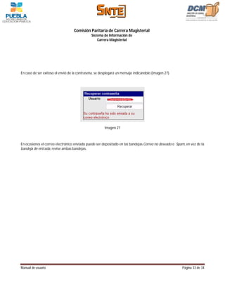 Comisión Paritaria de Carrera Magisterial
                                              Sistema de Información de
                                                  Carrera Magisterial




En caso de ser exitoso el envió de la contraseña, se desplegará un mensaje indicándolo (imagen 27).




                                                       Imagen 27



En ocasiones el correo electrónico enviado puede ser depositado en las bandejas Correo no deseado o Spam, en vez de la
bandeja de entrada, revise ambas bandejas.




Manual de usuario                                                                                      Página 33 de 34
 